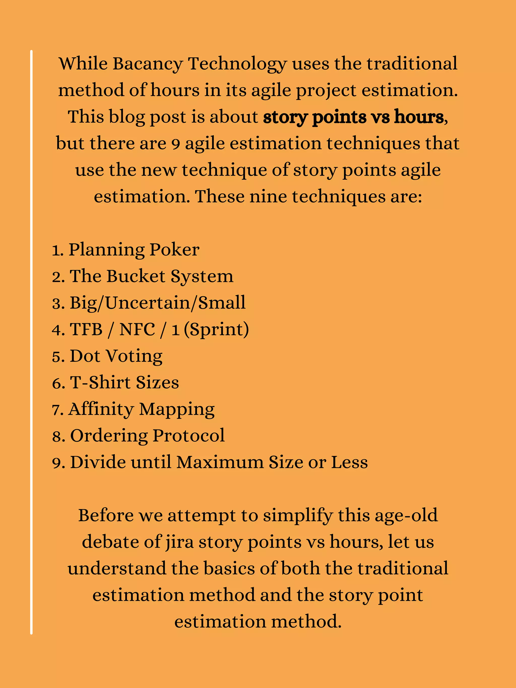 While Bacancy Technology uses the traditional
method of hours in its agile project estimation.
This blog post is about story points vs hours,
but there are 9 agile estimation techniques that
use the new technique of story points agile
estimation. These nine techniques are:
1. Planning Poker
2. The Bucket System
3. Big/Uncertain/Small
4. TFB / NFC / 1 (Sprint)
5. Dot Voting
6. T-Shirt Sizes
7. Affinity Mapping
8. Ordering Protocol
9. Divide until Maximum Size or Less
Before we attempt to simplify this age-old
debate of jira story points vs hours, let us
understand the basics of both the traditional
estimation method and the story point
estimation method.
 