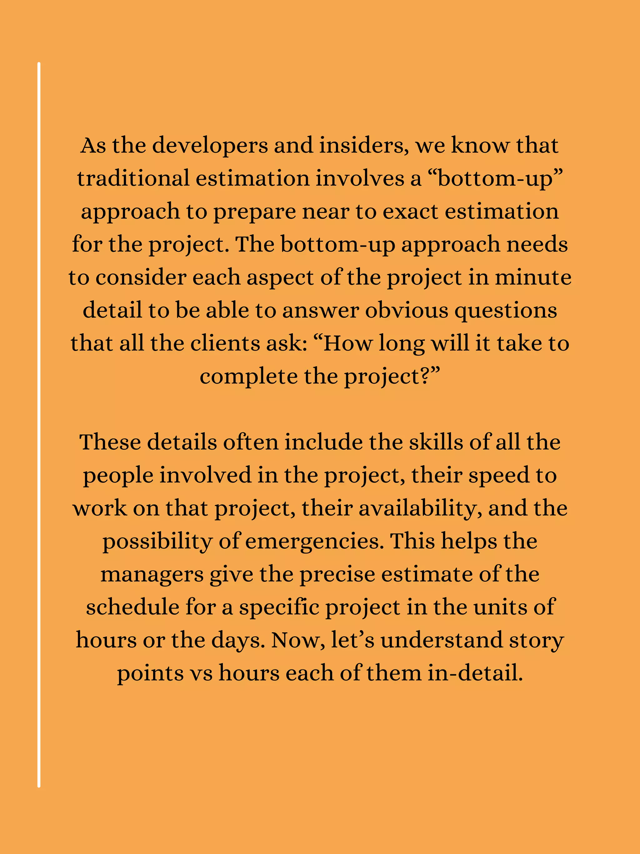 As the developers and insiders, we know that
traditional estimation involves a “bottom-up”
approach to prepare near to exact estimation
for the project. The bottom-up approach needs
to consider each aspect of the project in minute
detail to be able to answer obvious questions
that all the clients ask: “How long will it take to
complete the project?”
These details often include the skills of all the
people involved in the project, their speed to
work on that project, their availability, and the
possibility of emergencies. This helps the
managers give the precise estimate of the
schedule for a specific project in the units of
hours or the days. Now, let’s understand story
points vs hours each of them in-detail.
 