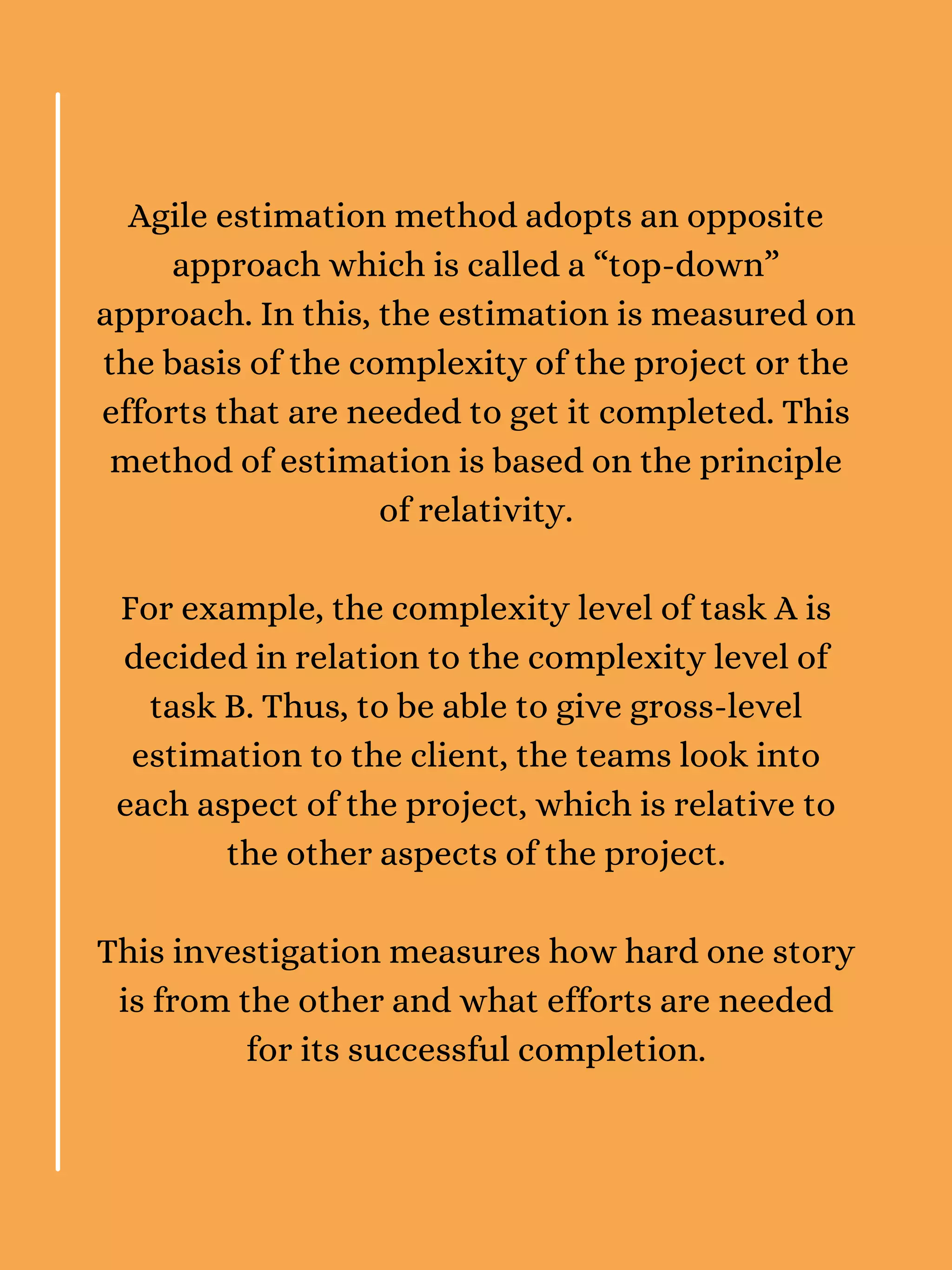 Agile estimation method adopts an opposite
approach which is called a “top-down”
approach. In this, the estimation is measured on
the basis of the complexity of the project or the
efforts that are needed to get it completed. This
method of estimation is based on the principle
of relativity.
For example, the complexity level of task A is
decided in relation to the complexity level of
task B. Thus, to be able to give gross-level
estimation to the client, the teams look into
each aspect of the project, which is relative to
the other aspects of the project.
This investigation measures how hard one story
is from the other and what efforts are needed
for its successful completion.
 