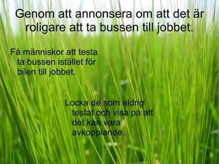 Genom att annonsera om att det är roligare att ta bussen till jobbet. Få människor att testa ta bussen istället för bilen till jobbet.  Locka de som aldrig testat och visa på att det kan vara avkopplande. 