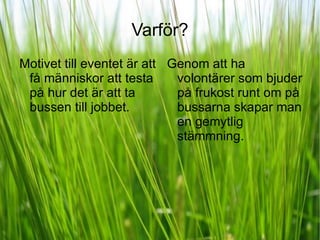 Varför? Motivet till eventet är att få människor att testa på hur det är att ta bussen till jobbet.  Genom att ha volontärer som bjuder på frukost runt om på bussarna skapar man en gemytlig stämmning. 