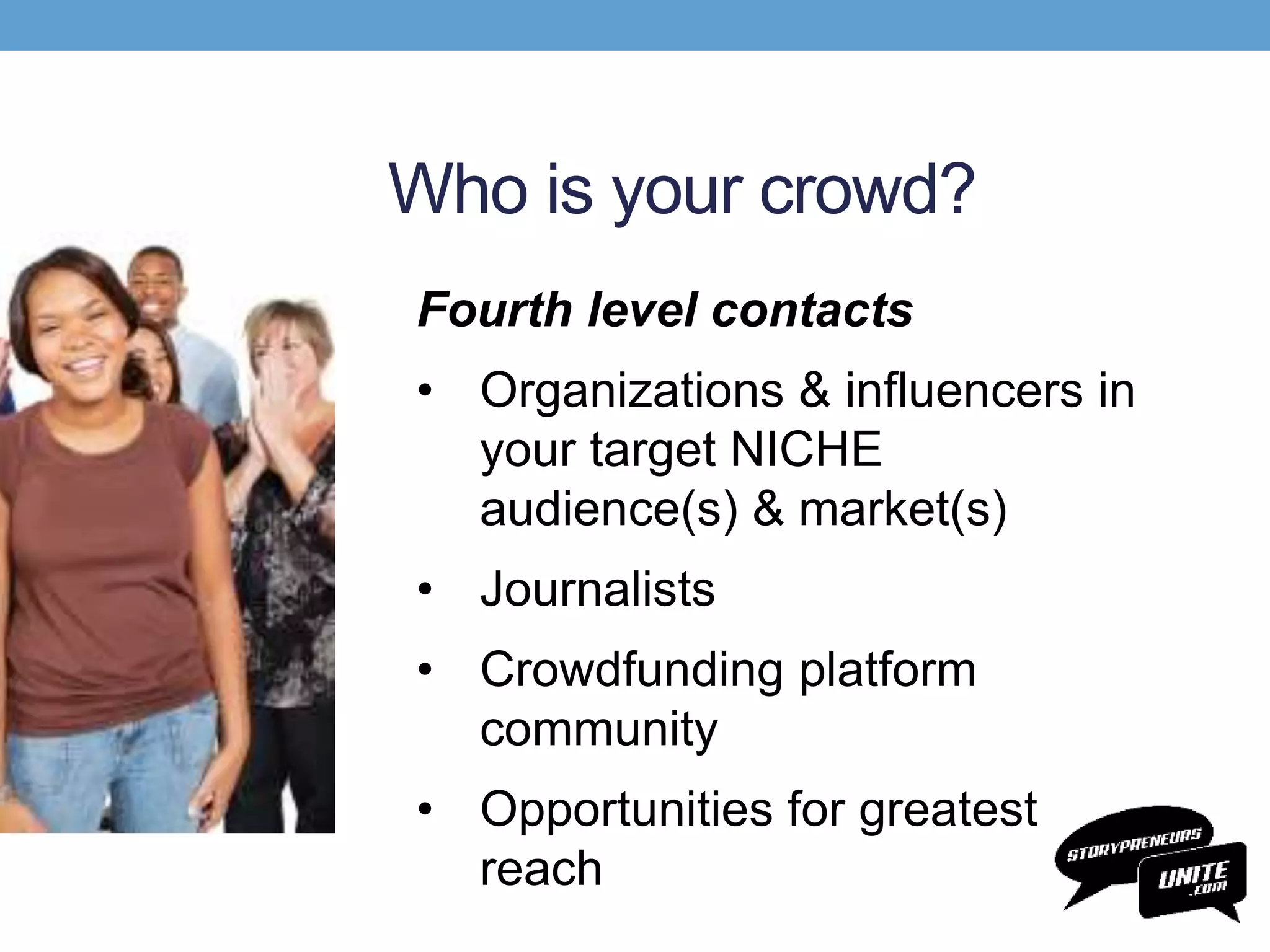 Who is your crowd?
Fourth level contacts
• Organizations & influencers in
your target NICHE
audience(s) & market(s)
• Journalists
• Crowdfunding platform
community
• Opportunities for greatest
reach
 