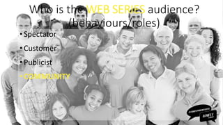 Who is the WEB SERIES audience?
(behaviours/roles)
• Spectator
•Customer
• Publicist
•COMMUNITY
 
