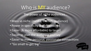 Who is MY audience?
The power of niche audiences…
•Mass vs niche (media, market, audience)
•Power in specificity & global niches
•Easier (& more affordable) to target
•Easier to plan the audience journey
•Easier to make personal, passionate connections
•“Go small to get big”
 
