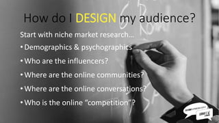 How do I DESIGN my audience?
Start with niche market research…
•Demographics & psychographics
•Who are the influencers?
•Where are the online communities?
•Where are the online conversations?
•Who is the online “competition”?
 
