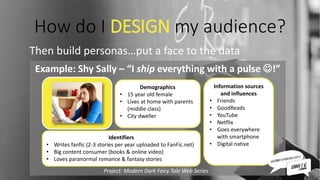 How do I DESIGN my audience?
Then build personas…put a face to the data
Example: Shy Sally – “I ship everything with a pulse !”
Project: Modern Dark Fairy Tale Web Series
Demographics
• 15 year old female
• Lives at home with parents
(middle class)
• City dweller
Identifiers
• Writes fanfic (2-3 stories per year uploaded to FanFic.net)
• Big content consumer (books & online video)
• Loves paranormal romance & fantasy stories
Information sources
and influences
• Friends
• GoodReads
• YouTube
• Netflix
• Goes everywhere
with smartphone
• Digital native
 