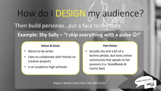 How do I DESIGN my audience?
Then build personas…put a face to the data
Example: Shy Sally – “I ship everything with a pulse !”
Values & Goals
• Wants to be writer
• Likes to collaborate with friends on
creative projects
• Is an academic high achiever
Pain Points
• Socially shy and a bit of a
techno-phobe, but loves online
community that speaks to her
passions (i.e. GoodReads &
FanFic.Net)
Project: Modern Dark Fairy Tale Web Series
 