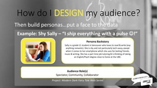 How do I DESIGN my audience?
Then build personas…put a face to the data
Example: Shy Sally – “I ship everything with a pulse !”
Project: Modern Dark Fairy Tale Web Series
Persona Backstory
Sally is a grade 11 student in Vancouver who loves to read & write (esp
anything romantic). She is shy and not particularly tech savvy, except
when it comes to her smartphone which she uses for texting friends,
music & writing. She has a part time job tutoring & is thinking of taking
an English/Psych degree close to home at the UBC.
Audience Role(s)
Spectator, Community, Collaborator
 