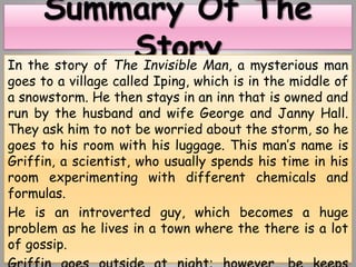 In the story of The Invisible Man, a mysterious man
goes to a village called Iping, which is in the middle of
a snowstorm. He then stays in an inn that is owned and
run by the husband and wife George and Janny Hall.
They ask him to not be worried about the storm, so he
goes to his room with his luggage. This man’s name is
Griffin, a scientist, who usually spends his time in his
room experimenting with different chemicals and
formulas.
He is an introverted guy, which becomes a huge
problem as he lives in a town where the there is a lot
of gossip.
 