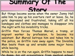 But things become worse when the owner Janny Hall
asks him to pay up his overture rent or leave. So, he
gets depressed and frustrated, taking off all his
bandages and clothes and manages to disappear into
the night with his invisibility tricks.
Griffin then forces Thomas Marvel, a tramp, or
migrant worker by profession, to become his
assistant. But Marvel betrays him and takes him to
the police, so Griffin runs away again. The Invisible
Man beats them up and wreaks some major havoc
while leaving.
While he is on the run again, Griffin happens to meet
 