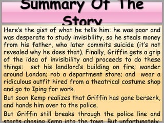 Here’s the gist of what he tells him: he was poor and
was desperate to study invisibility, so he steals money
from his father, who later commits suicide (it’s not
revealed why he does that). Finally, Griffin gets a grip
of the idea of invisibility and proceeds to do these
things: set his landlord’s building on fire; wander
around London; rob a department store; and wear a
ridiculous outfit hired from a theatrical costume shop
and go to Iping for work.
But soon Kemp realizes that Griffin has gone berserk,
and hands him over to the police.
But Griffin still breaks through the police line and
 
