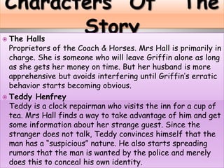  The Halls
Proprietors of the Coach & Horses. Mrs Hall is primarily in
charge. She is someone who will leave Griffin alone as long
as she gets her money on time. But her husband is more
apprehensive but avoids interfering until Griffin’s erratic
behavior starts becoming obvious.
 Teddy Henfrey
Teddy is a clock repairman who visits the inn for a cup of
tea. Mrs Hall finds a way to take advantage of him and get
some information about her strange guest. Since the
stranger does not talk, Teddy convinces himself that the
man has a “suspicious” nature. He also starts spreading
rumors that the man is wanted by the police and merely
does this to conceal his own identity.
 