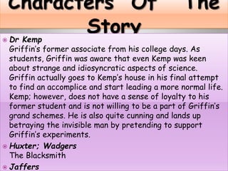  Dr Kemp
Griffin’s former associate from his college days. As
students, Griffin was aware that even Kemp was keen
about strange and idiosyncratic aspects of science.
Griffin actually goes to Kemp’s house in his final attempt
to find an accomplice and start leading a more normal life.
Kemp; however, does not have a sense of loyalty to his
former student and is not willing to be a part of Griffin’s
grand schemes. He is also quite cunning and lands up
betraying the invisible man by pretending to support
Griffin’s experiments.
 Huxter; Wadgers
The Blacksmith
 Jaffers
 