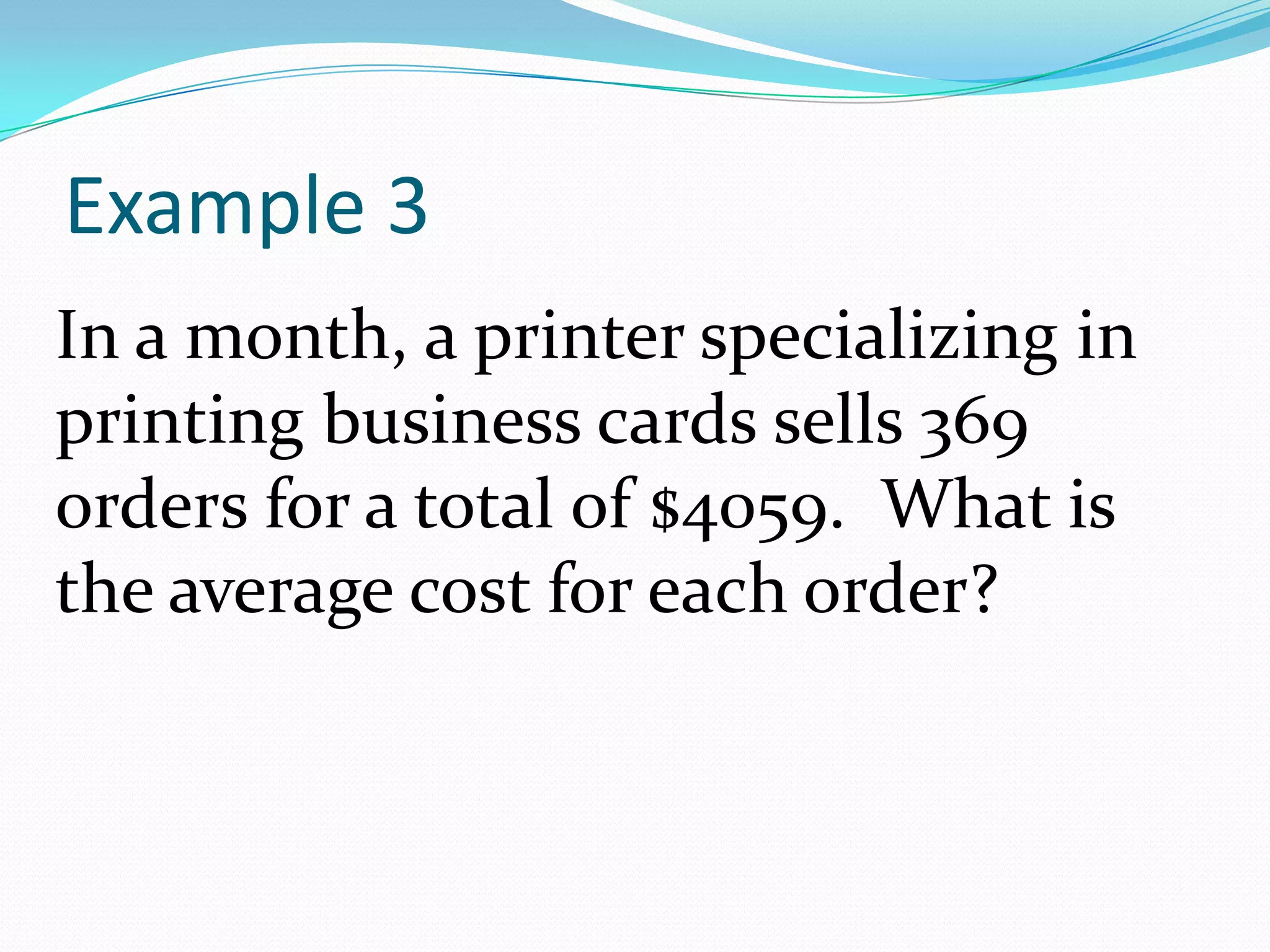 Example 3In a month, a printer specializing in printing business cards sells 369 orders for a total of $4059.  What is the average cost for each order?