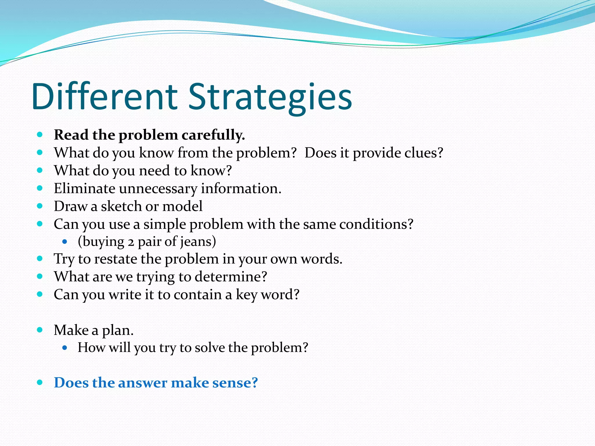 Different StrategiesRead the problem carefully.What do you know from the problem?  Does it provide clues?What do you need to know?Eliminate unnecessary information.Draw a sketch or modelCan you use a simple problem with the same conditions? (buying 2 pair of jeans)Try to restate the problem in your own words.What are we trying to determine?Can you write it to contain a key word?Make a plan.How will you try to solve the problem?Does the answer make sense?