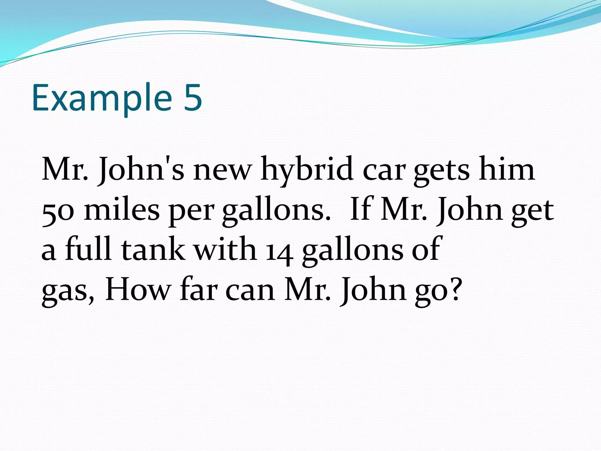 Example 5Mr. John's new hybrid car gets him 50 miles per gallons.  If Mr. John get a full tank with 14 gallons of gas, How far can Mr. John go?