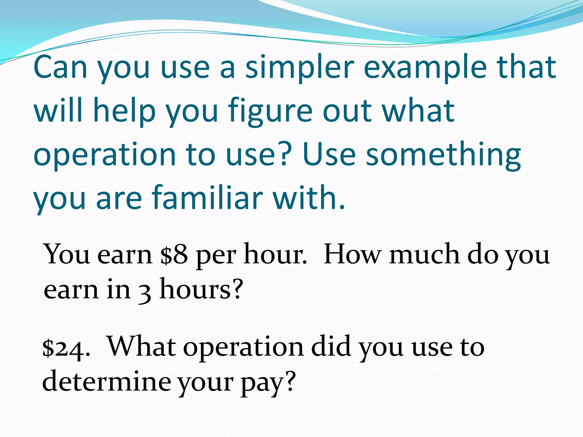 Can you use a simpler example that will help you figure out what operation to use? Use something you are familiar with.You earn $8 per hour.  How much do you earn in 3 hours?$24.  What operation did you use to determine your pay?