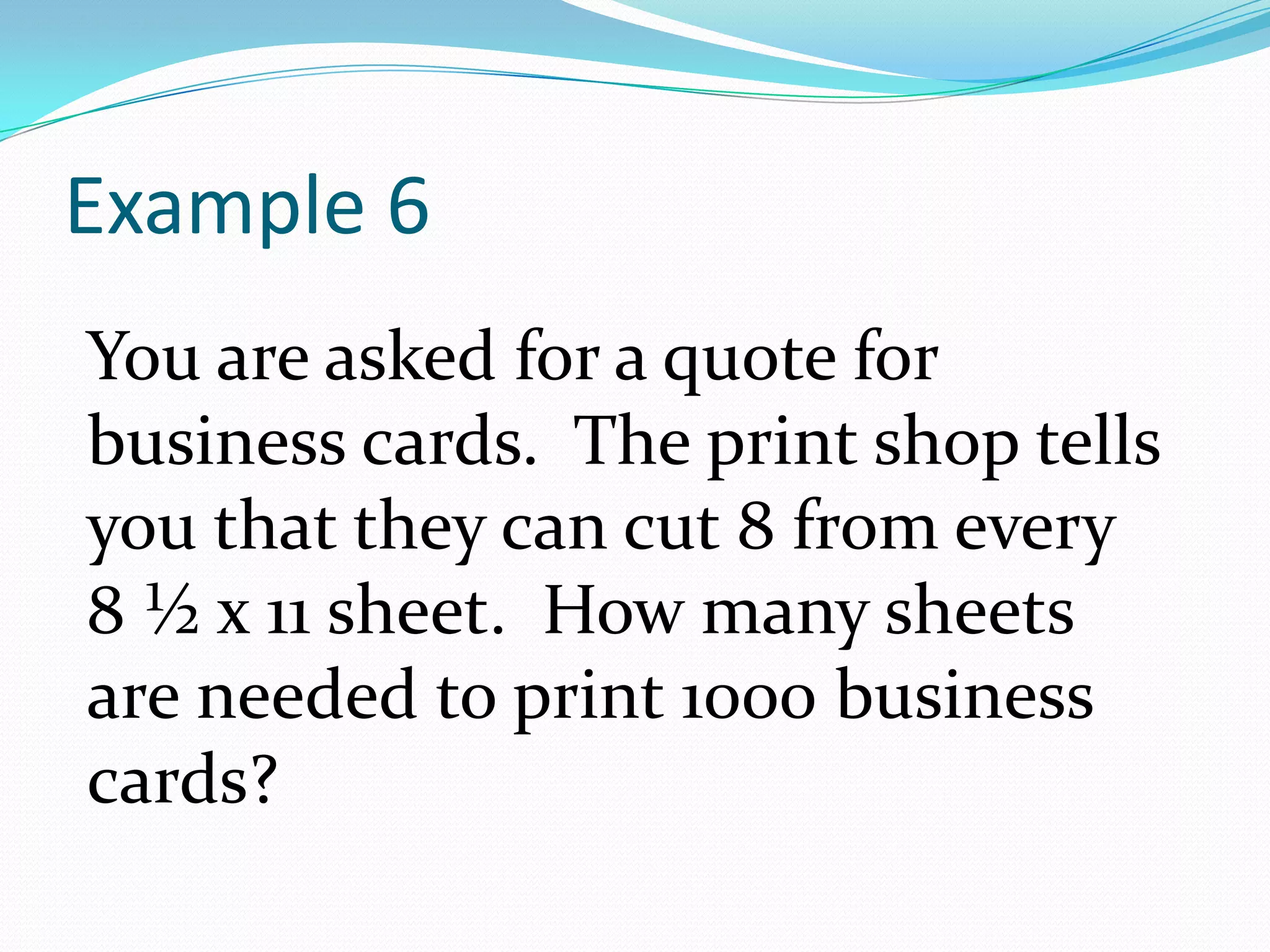 Example 6You are asked for a quote for business cards.  The print shop tells you that they can cut 8 from every 8 ½ x 11 sheet.  How many sheets are needed to print 1000 business cards?