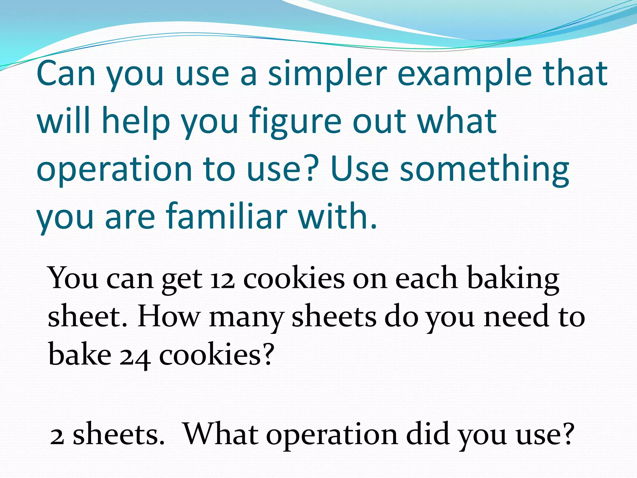 Can you use a simpler example that will help you figure out what operation to use? Use something you are familiar with.You can get 12 cookies on each baking sheet. How many sheets do you need to bake 24 cookies?2 sheets.  What operation did you use?