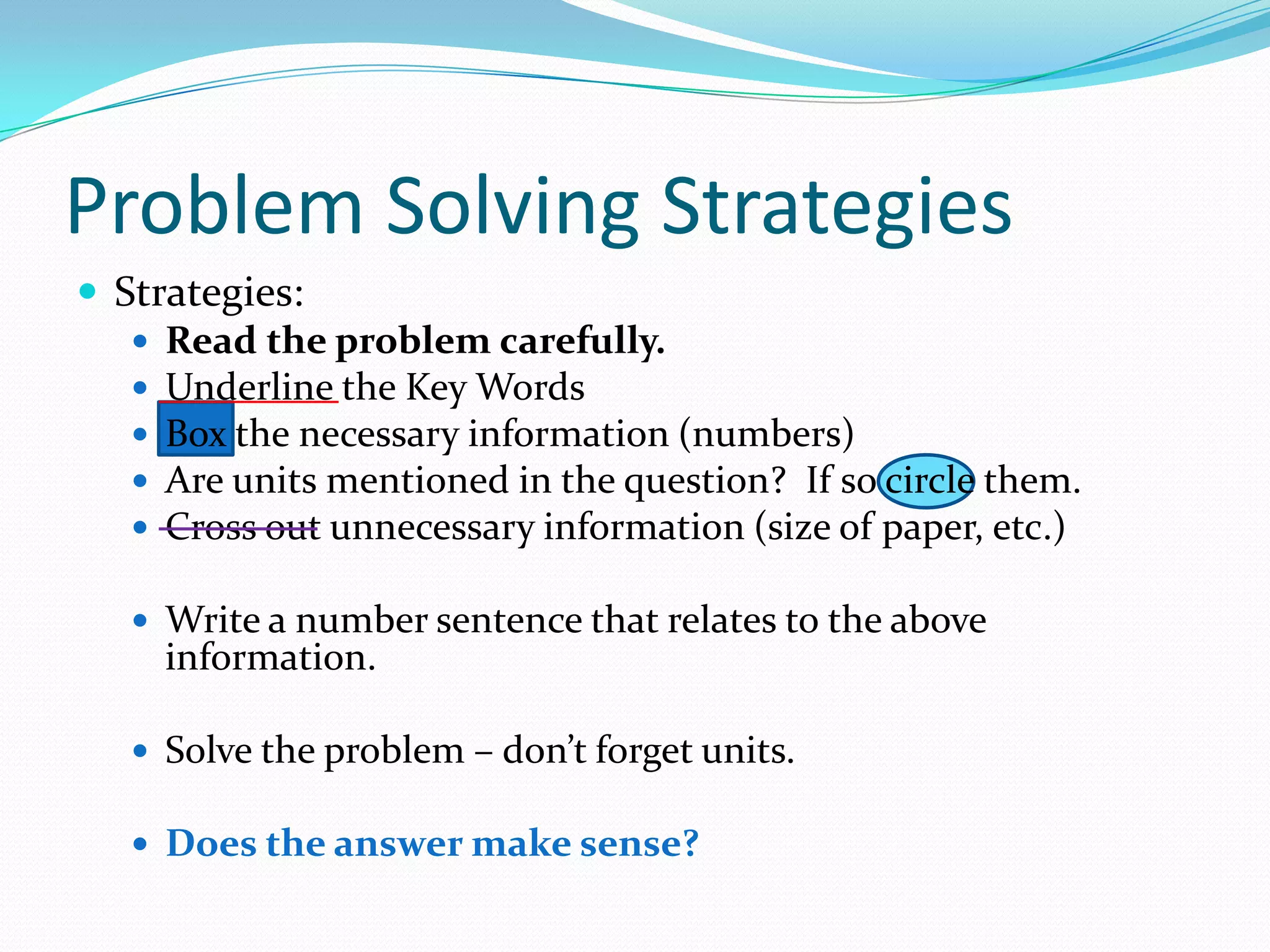 Problem Solving StrategiesStrategies:Read the problem carefully.Underline the Key WordsBox the necessary information (numbers)Are units mentioned in the question?  If so circle them.Cross out unnecessary information (size of paper, etc.)Write a number sentence that relates to the above information.Solve the problem – don’t forget units.Does the answer make sense?