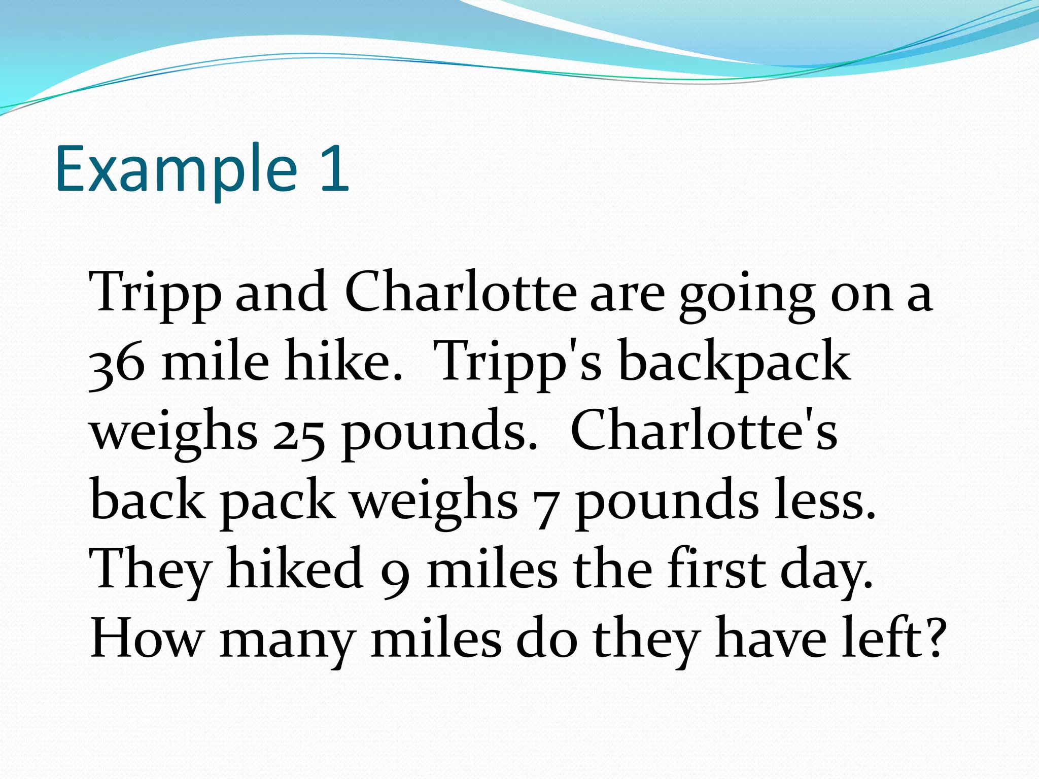 Example 1Tripp and Charlotte are going on a 36 mile hike.  Tripp's backpack weighs 25 pounds.  Charlotte's back pack weighs 7 pounds less.  They hiked 9 miles the first day.  How many miles do they have left?