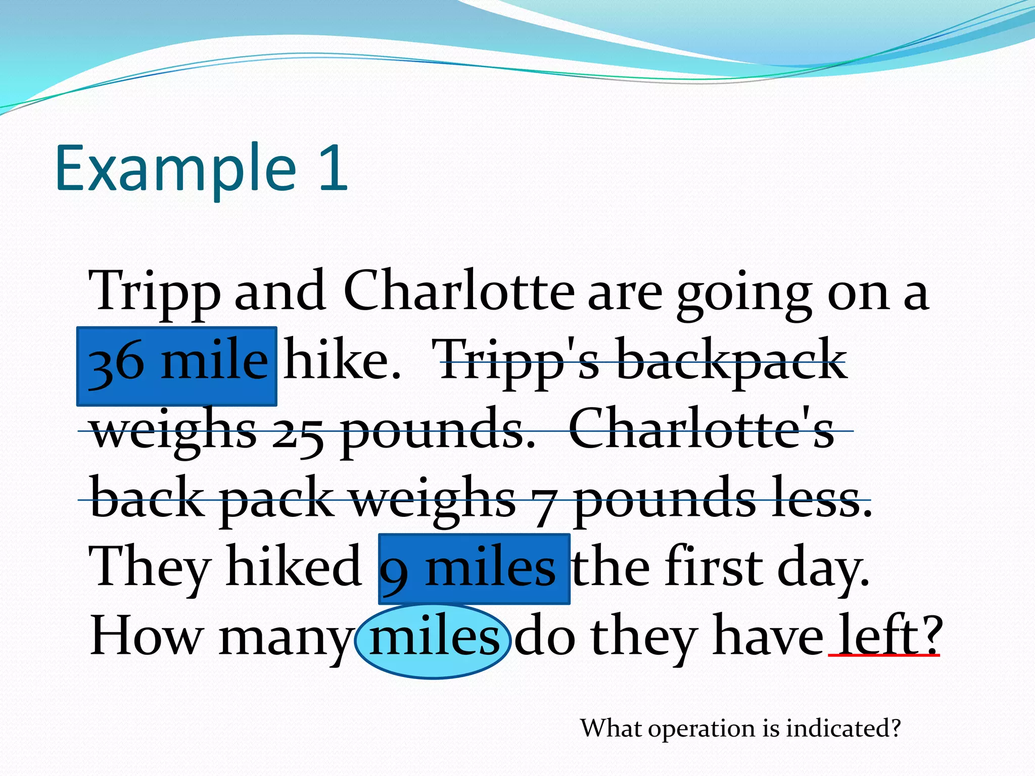Tripp and Charlotte are going on a 36 mile hike.  Tripp's backpack weighs 25 pounds.  Charlotte's back pack weighs 7 pounds less.  They hiked 9 miles the first day.  How many miles do they have left?Example 1What operation is indicated?
