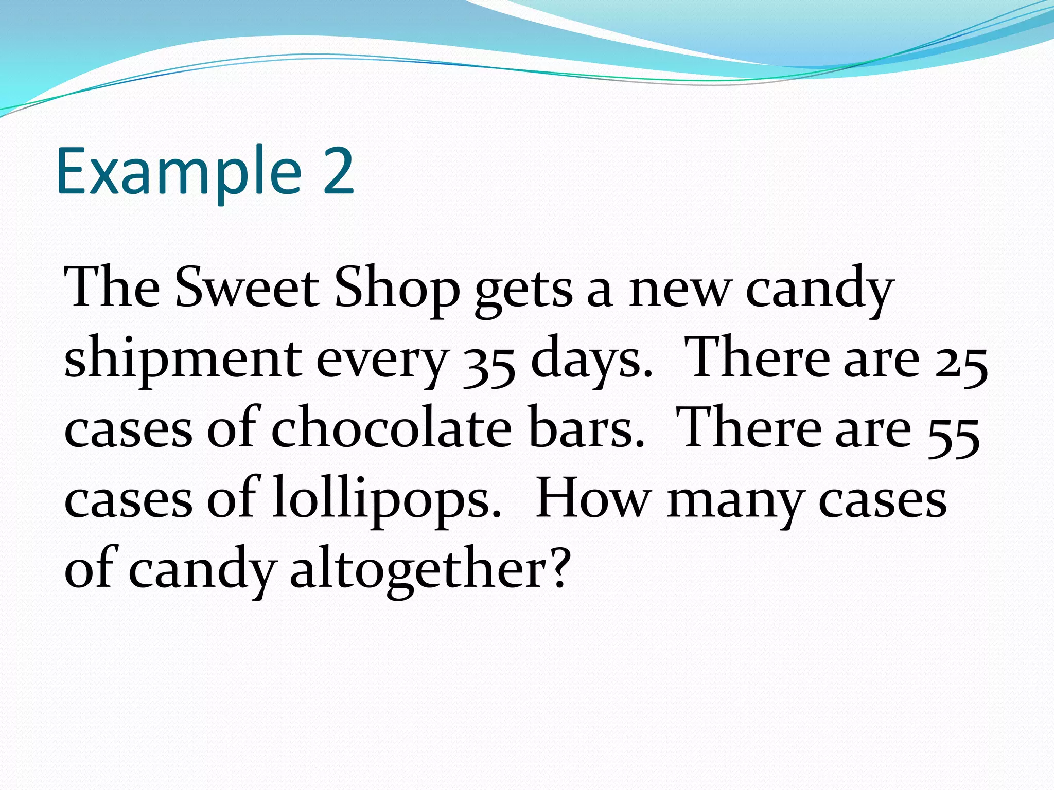 Example 2The Sweet Shop gets a new candy shipment every 35 days. There are 25 cases of chocolate bars.  There are 55 cases of lollipops.  How many cases of candy altogether?