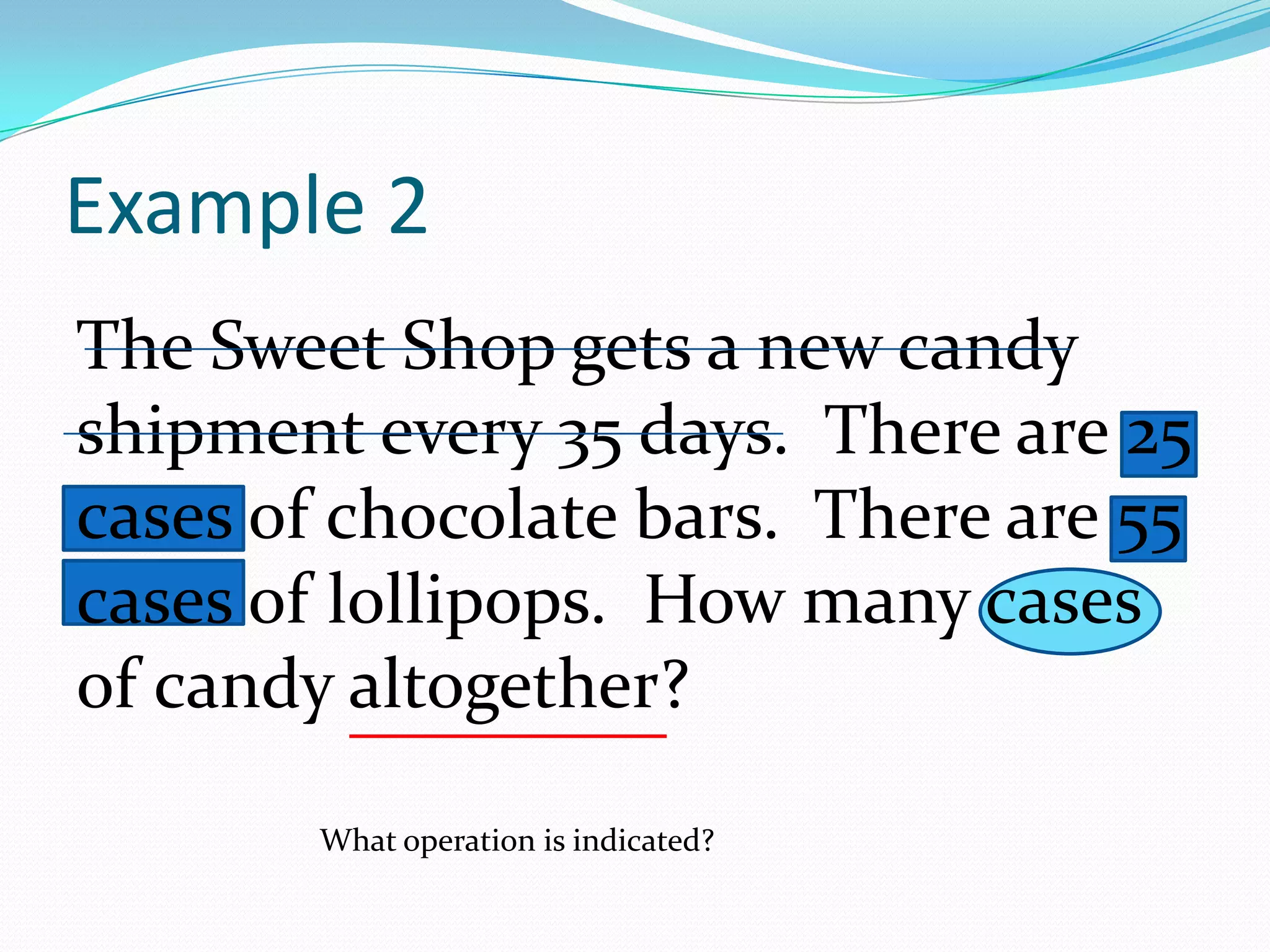 The Sweet Shop gets a new candy shipment every 35 days. There are 25 cases of chocolate bars.  There are 55 cases of lollipops.  How many cases of candy altogether?Example 2What operation is indicated?