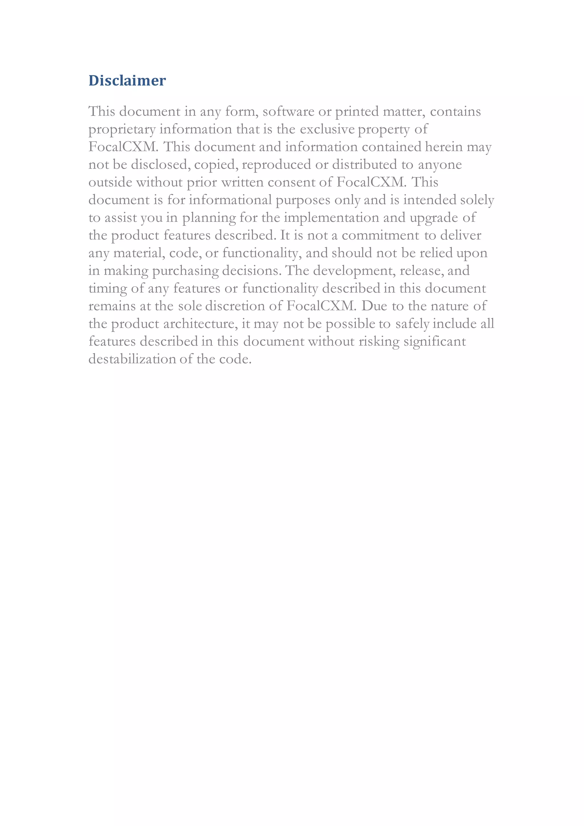 Disclaimer
This document in any form, software or printed matter, contains
proprietary information that is the exclusive property of
FocalCXM. This document and information contained herein may
not be disclosed, copied, reproduced or distributed to anyone
outside without prior written consent of FocalCXM. This
document is for informational purposes only and is intended solely
to assist you in planning for the implementation and upgrade of
the product features described. It is not a commitment to deliver
any material, code, or functionality, and should not be relied upon
in making purchasing decisions. The development, release, and
timing of any features or functionality described in this document
remains at the sole discretion of FocalCXM. Due to the nature of
the product architecture, it may not be possible to safely include all
features described in this document without risking significant
destabilization of the code.
 