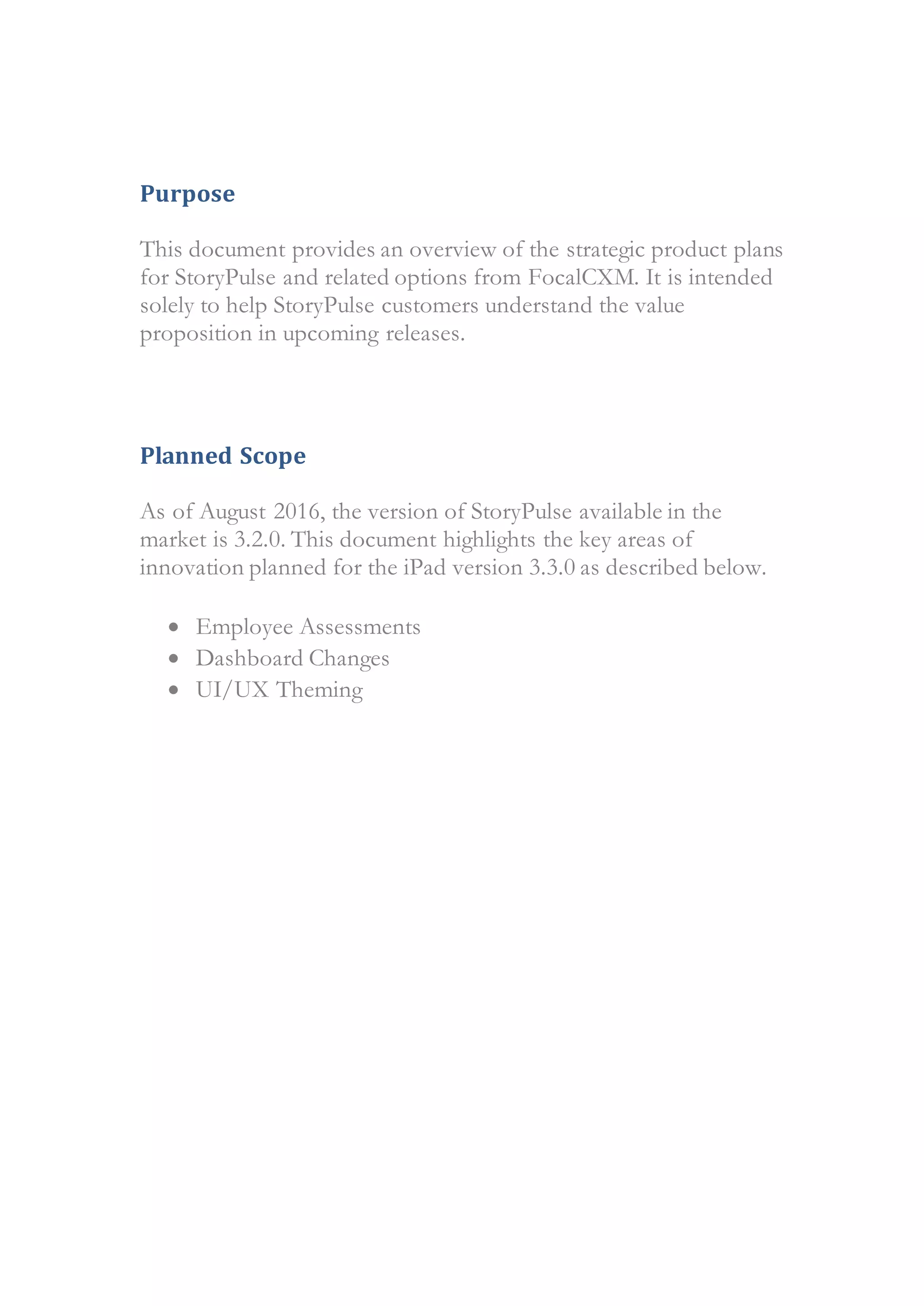 Purpose
This document provides an overview of the strategic product plans
for StoryPulse and related options from FocalCXM. It is intended
solely to help StoryPulse customers understand the value
proposition in upcoming releases.
Planned Scope
As of August 2016, the version of StoryPulse available in the
market is 3.2.0. This document highlights the key areas of
innovation planned for the iPad version 3.3.0 as described below.
 Employee Assessments
 Dashboard Changes
 UI/UX Theming
 
