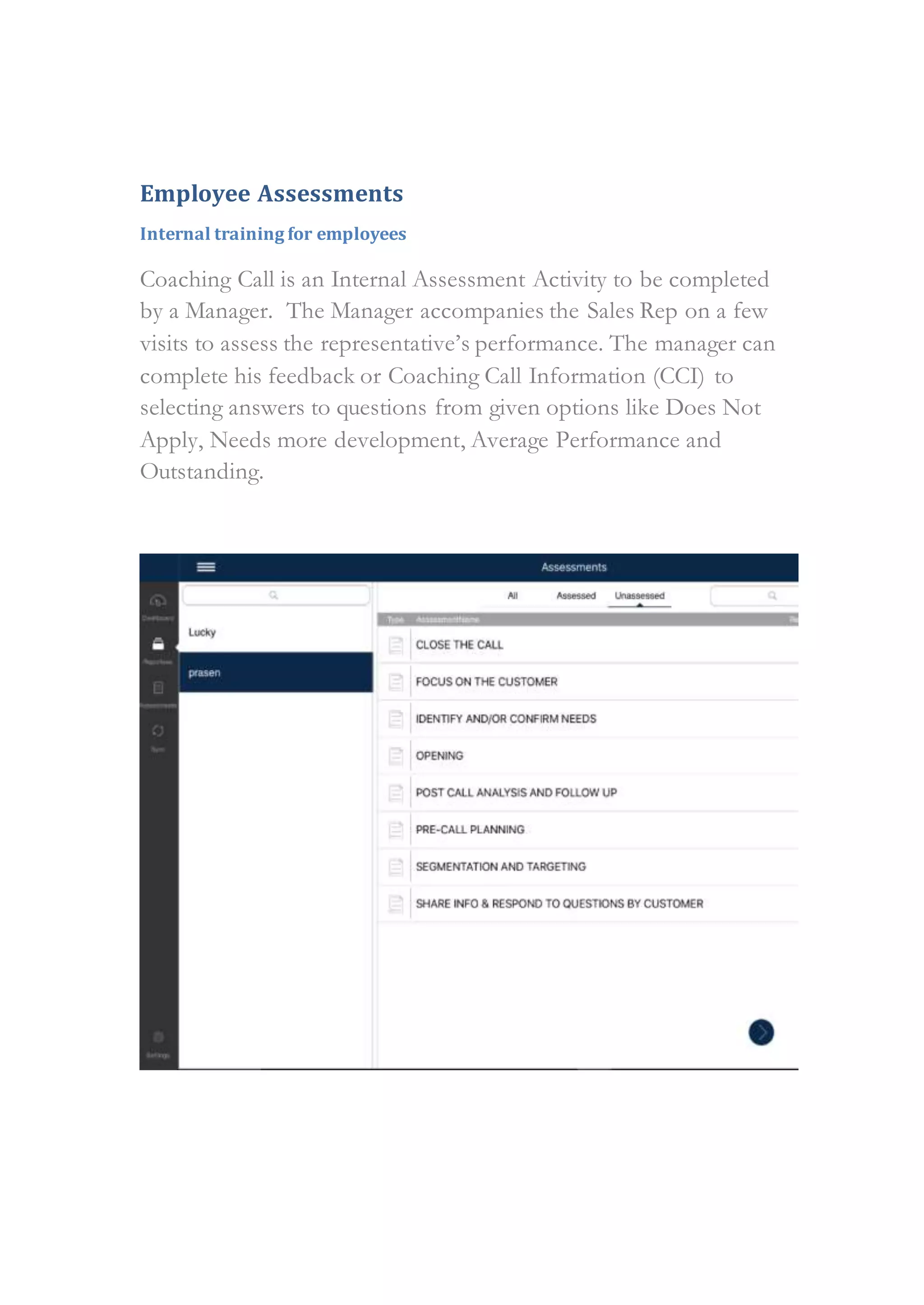 Employee Assessments
Internal training for employees
Coaching Call is an Internal Assessment Activity to be completed
by a Manager. The Manager accompanies the Sales Rep on a few
visits to assess the representative’s performance. The manager can
complete his feedback or Coaching Call Information (CCI) to
selecting answers to questions from given options like Does Not
Apply, Needs more development, Average Performance and
Outstanding.
 