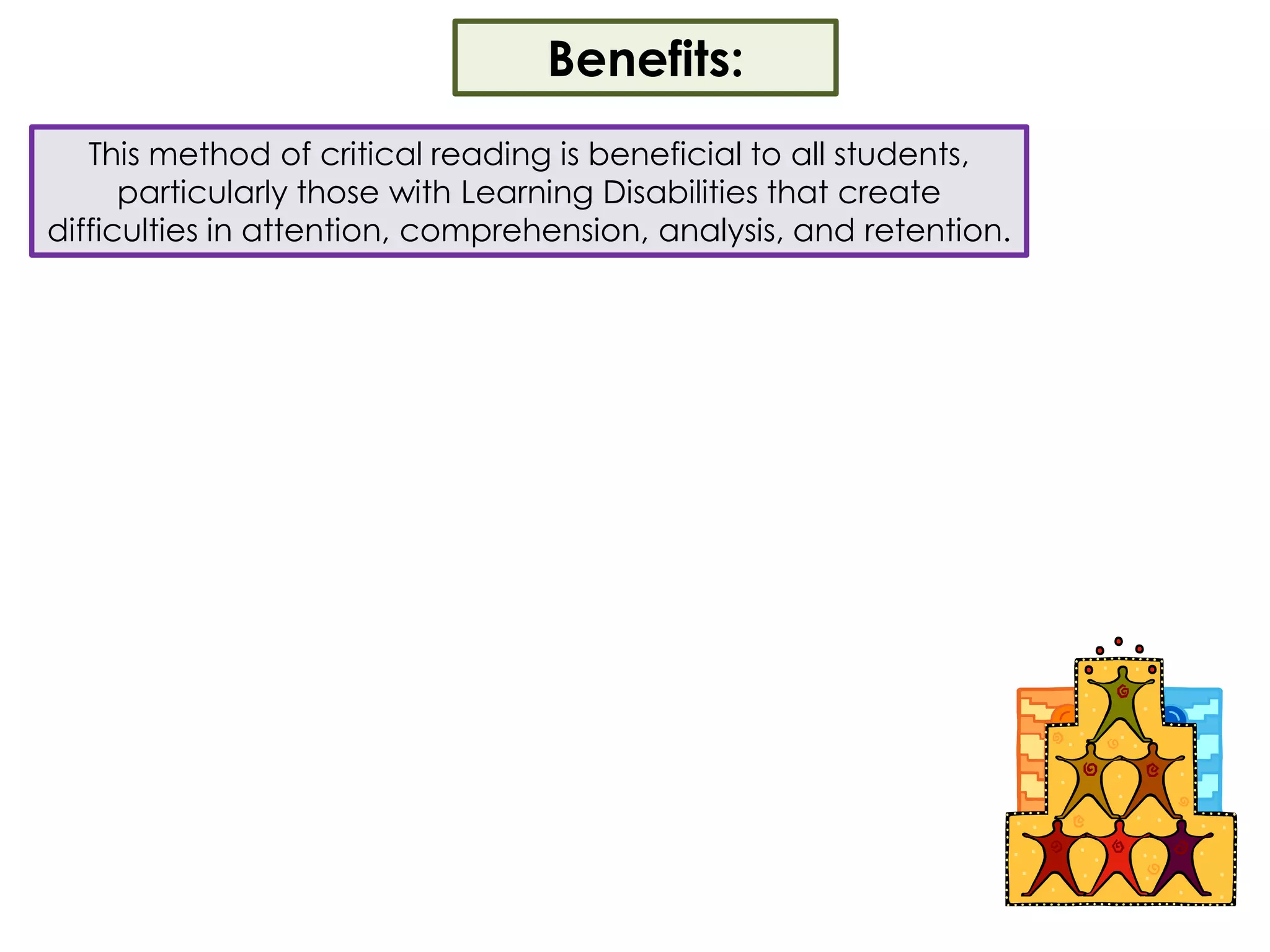 Benefits:This method of critical reading is beneficial to all students, particularly those with Learning Disabilities that create difficulties in attention, comprehension, analysis, and retention.  