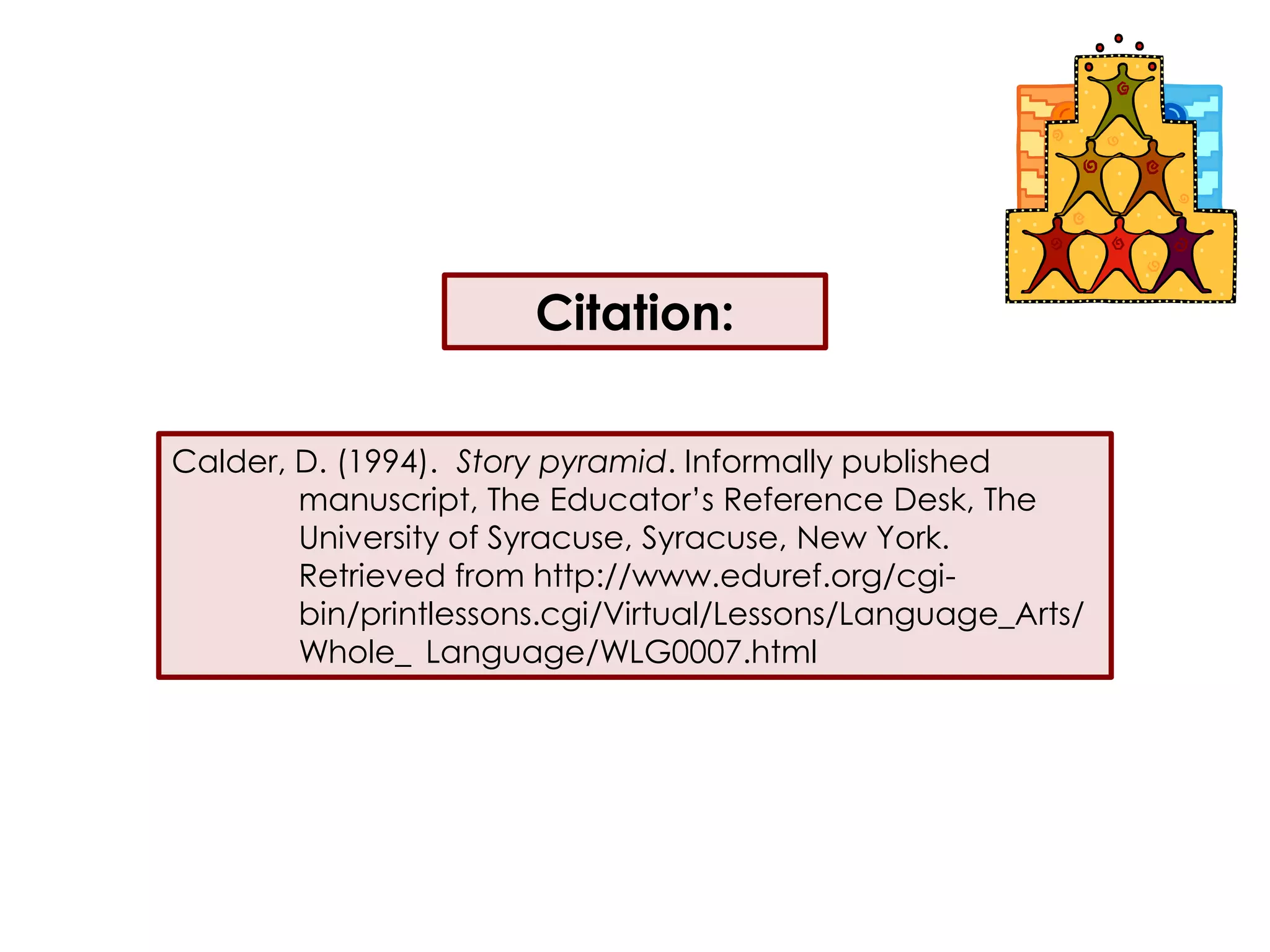 Citation:Calder, D. (1994).  Story pyramid. Informally published 	manuscript, The Educator’s Reference Desk, The 	University of Syracuse, Syracuse, New York.  	Retrieved from http://www.eduref.org/cgi-	bin/printlessons.cgi/Virtual/Lessons/Language_Arts/	Whole_	Language/WLG0007.html