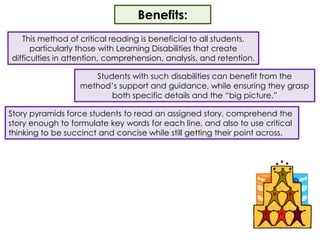 Benefits:This method of critical reading is beneficial to all students, particularly those with Learning Disabilities that create difficulties in attention, comprehension, analysis, and retention.  Students with such disabilities can benefit from the method’s support and guidance, while ensuring they grasp both specific details and the “big picture.”Story pyramids force students to read an assigned story, comprehend the story enough to formulate key words for each line, and also to use critical thinking to be succinct and concise while still getting their point across.  
