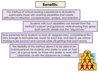 Benefits:This method of critical reading is beneficial to all students, particularly those with Learning Disabilities that create difficulties in attention, comprehension, analysis, and retention.  Students with such disabilities can benefit from the method’s support and guidance, while ensuring they grasp both specific details and the “big picture.”Story pyramids force students to read an assigned story, comprehend the story enough to formulate key words for each line, and also to use critical thinking to be succinct and concise while still getting their point across.  The flexibility of this method allows it to be used at an individual level, for students who prefer to work on their own, at a group level, for those who prefer to work with classmates, or with the classroom as a whole.  