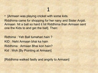 1
• [Armaan was playing cricket with some kids.
Riddhima came for shopping for her nany and Sister Anjali.
Armaan hit a ball so hard it hit Riddhima than Armaan sent
one the Kids to and get the ball]. Then:

Ridhima : Yeh Ball tumahari hain ?
KID : Nehi Armaan bhai ka hain
Riddhima : Armaan Bhai kon hain?
Kid : Woh [By Pointing at Armaan]

[Riddhima walked fastly and angrily to Armaan]
 