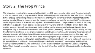Story 2, The Frog Prince
The frog prince is quite a large story and will probably need 12 pages to make into a book. The story is simple,
a Princess loses an item, a Frog retrieves it for her and she repays him. The Princess then tries to hurt the frog
but he ends up transforming into a handsome Prince and they live happily ever after. Since I cannot use the
original story I will have to change one of the characters and some parts of the story so that it’s not the same
as the original. If I was to make this into my book I would definitely use 12 pages to keep as much of the story
in the book as possible. This is because the story itself is very large and will need to be broken down into
smaller segments for each page to provide easier reading for the younger aged audience. I would firstly
change the Frog to a different that lives in a hole in the ground (Werewolf). I will also change the way the Frog
transforms into the Prince as the original is seen as quite brutal and violent. After changing these factors I will
also alter the story a little but that will happen as I progress through the script production. The style I will
make this book in is the same as the other ideas. Rotoscoping and shape creation. The style will also look
cartoony as that is what most fairy tale book look like and it looks the best. I will try to make each page look a
bit 3 dimensional as making a 2 dimensional image looks boring and doesn’t have shading and highlights
which I personally like to use. The font I would use for this kind of book would be the Lucida Calligraphy
Italic. This is through personal preference. I like the look of the font and think it looks perfect for the fairy tale
type story.
 