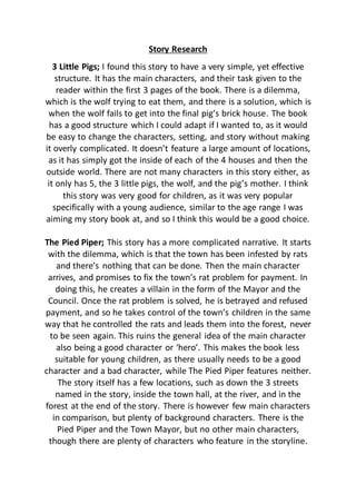 Story Research
3 Little Pigs; I found this story to have a very simple, yet effective
structure. It has the main characters, and their task given to the
reader within the first 3 pages of the book. There is a dilemma,
which is the wolf trying to eat them, and there is a solution, which is
when the wolf fails to get into the final pig’s brick house. The book
has a good structure which I could adapt if I wanted to, as it would
be easy to change the characters, setting, and story without making
it overly complicated. It doesn’t feature a large amount of locations,
as it has simply got the inside of each of the 4 houses and then the
outside world. There are not many characters in this story either, as
it only has 5, the 3 little pigs, the wolf, and the pig’s mother. I think
this story was very good for children, as it was very popular
specifically with a young audience, similar to the age range I was
aiming my story book at, and so I think this would be a good choice.
The Pied Piper; This story has a more complicated narrative. It starts
with the dilemma, which is that the town has been infested by rats
and there’s nothing that can be done. Then the main character
arrives, and promises to fix the town’s rat problem for payment. In
doing this, he creates a villain in the form of the Mayor and the
Council. Once the rat problem is solved, he is betrayed and refused
payment, and so he takes control of the town’s children in the same
way that he controlled the rats and leads them into the forest, never
to be seen again. This ruins the general idea of the main character
also being a good character or ‘hero’. This makes the book less
suitable for young children, as there usually needs to be a good
character and a bad character, while The Pied Piper features neither.
The story itself has a few locations, such as down the 3 streets
named in the story, inside the town hall, at the river, and in the
forest at the end of the story. There is however few main characters
in comparison, but plenty of background characters. There is the
Pied Piper and the Town Mayor, but no other main characters,
though there are plenty of characters who feature in the storyline.
 