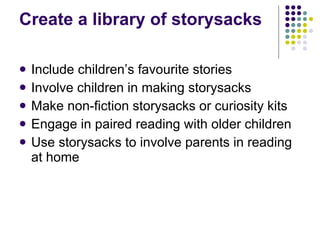 Create a library of storysacks Include children’s favourite stories Involve children in making storysacks Make non-fiction storysacks or curiosity kits Engage in paired reading with older children Use storysacks to involve parents in reading at home 
