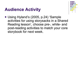 Audience Activity Using Hyland’s (2005, p.24) ‘Sample activities for using storysacks in a Shared Reading lesson’, choose pre-, while- and post-reading activities to match your core storybook for next week. 