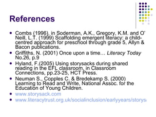 References Combs (1996), in Soderman, A.K., Gregory, K.M. and O’ Neill, L.T. (1999) Scaffolding emergent literacy: a child-centred approach for preschool through grade 5, Allyn & Bacon publications.  Griffiths, N. (2001) Once upon a time…  Literacy Today  No.26, p.9 Hyland, F.(2005) Using storysacks during shared reading in the EFL classroom, in Classroom Connections, pp.23-25, HCT Press. Neuman S., Copples C. & Bredekamp S. (2000) Learning to Read and Write, National Assoc. for the Education of Young Children.  www.storysack.com   www.literacytrust.org.uk/socialinclusion/earlyyears/storysackspractice.html 