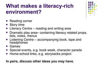 What makes a literacy-rich environment? Reading corner Story time Literacy Centre – reading and writing area Dramatic play area –  containing literacy related props, lists, notes, menus Listening Centre – accompanying book, tape and headphones Games Special events, e.g. book week, character parade Home-school links, e.g. storysacks project In pairs, discuss other ideas you may have. 
