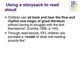 Using a storysack to read aloud Children can  sit back and hear the flow and rhythm and magic of good literature  without having to struggle with the text themselves” (Combs,1996, p.144). Through read-alouds, EFL children are provided a “ model  of what oral reading sounds like”. 