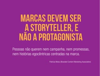 marcas devem ser 
a storyteller, e 
não a protagonista 
Pessoas não querem nem campanha, nem promessas, 
nem histórias egocêntricas centradas na marca. 
Patrícia Weiss (Branded Content Marketing Association) 
