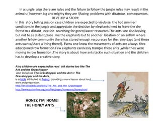      In a jungle  also there are rules and the failure to follow the jungle rules may result in the animals ( however big and mighty they are !)facing  problems with disatrous  consequences.                                             DEVELOP A STORY:In this  story telling session case children are expected to visulaise  the hot summer conditions in the jungle and appreciate the decision by elephants herd to leave the dry forest to a distant  location  searching for green/water resources.The ants  are also leaving  but not to as distant place  like the elephants but to another  location of  an anthill  where another fellow community there has stored enough resoureces for the rainy days (and these ants wants/share a living there!). Everu one know the movements of ants are always  thro adisciplined row formation.Few elephants carelessly trample these ants ,while they were moving in row fromation .The story is about  how ants tackle such situation and the children has to develop a creative story. Also children are expected to read  old stories too like The Ant and the Grasshopper also known as The Grasshopper and the Ant or The Grasshopper and the Ants, is a fable attributed to Aesop, providing a moral lesson about hard work and preparation.http://en.wikipedia.org/wiki/The_Ant_and_the_Grasshopperhttp://www.sasionline.org/antsfiles/pages/honeyants/honey.html       HONEY, I'M  HOME!      THE HONEY ANTS