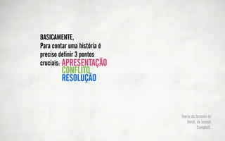 BASICAMENTE,                      O mundo comum
                                             Chamado a aventura
           Para contar uma história é        Recusa do chamado
                                             Encontro com o mentor
           preciso definir 3 pontos          Travessia do primeiro
                                             limiar
           cruciais: APRESENTAÇÃO
                    CONFLITO
Testes, aliados e   RESOLUÇÃO
inimigos
Aproximação
Provação Suprema
Recompensa                        Caminho de volta
                                  Ressureição
                                  Retorno com o Elixir
 