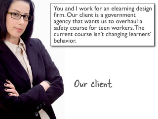 You and I work for an elearning design
ﬁrm. Our client is a government
agency that wants us to overhaul a
safety course for teen workers. The
current course isn’t changing learners’
behavior.




        Our client
 