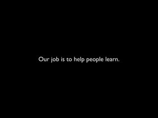 Our job is to help people learn.
 