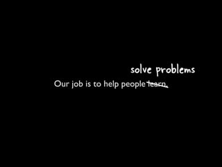 solve problems
Our job is to help people learn.
 