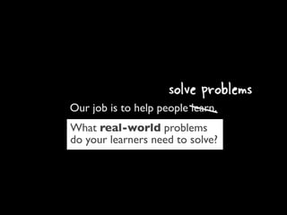 solve problems
Our job is to help people learn.
What real-world problems
do your learners need to solve?
 